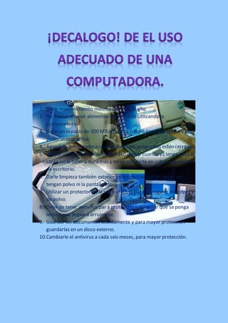 1. Darle mantenimiento mínimo unas ves al año.
2. No comer o tener alimentos cuando esté utilizando la
computadora.
3. Dejar un espacio de 300 MB en el disc o duro para protección y para
poder utilizar office.
4. Apagar la computadora cuando todos los programas estén cerrados.
5. Utilizar la computadora en este caso laptop cuando ya tenga toda la
carga así la batería dura más y no se convierte en una computadora
de escritorio.
6. Darle limpieza también exterior como revisar que las teclas no
tengan polvo ni la pantalla etc.
7. Utilizar un protector en la computadora para protegerla de golpes y
de polvo.
8. Debe de tener antivirus par a protegerla y así evitar que se ponga
lenta o que llegue a arruinarse.
9. Guardar los documentos debidamente y para mayor protección
guardarlas en un disco externo.
10.Cambiarle el antivirus a cada seis meses, para mayor protección.

 