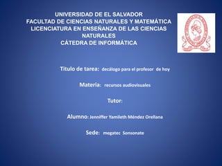 UNIVERSIDAD DE EL SALVADOR
FACULTAD DE CIENCIAS NATURALES Y MATEMÁTICA
LICENCIATURA EN ENSEÑANZA DE LAS CIENCIAS
NATURALES
CÁTEDRA DE INFORMÁTICA
Titulo de tarea: decálogo para el profesor de hoy
Materia: recursos audiovisuales
Tutor:
Alumno: Jenniffer Yamileth Méndez Orellana
Sede: megatec Sonsonate
 
