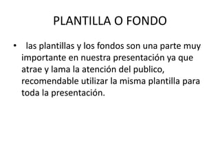 PLANTILLA O FONDO
• las plantillas y los fondos son una parte muy
importante en nuestra presentación ya que
atrae y lama la atención del publico,
recomendable utilizar la misma plantilla para
toda la presentación.
 