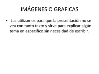 IMÁGENES O GRAFICAS
• Las utilizamos para que la presentación no se
vea con tanto texto y sirve para explicar algún
tema en especifico sin necesidad de escribir.
 
