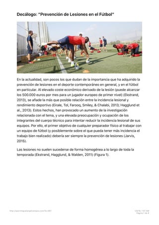 Decálogo: “Prevención de Lesiones en el Fútbol”
En la actualidad, son pocos los que dudan de la importancia que ha adquirido la
prevención de lesiones en el deporte contemporáneo en general, y en el fútbol
en particular. Al elevado coste económico derivado de la lesión (puede alcanzar
los 500.000 euros por mes para un jugador europeo de primer nivel) (Ekstrand,
2013), se añade la más que posible relación entre la incidencia lesional y
rendimiento deportivo (Eirale, Tol, Farooq, Smiley, & Chalabi, 2013; Hagglund et
al., 2013). Estos hechos, han provocado un aumento de la investigación
relacionada con el tema, y una elevada preocupación y ocupación de los
integrantes del cuerpo técnico para intentar reducir la incidencia lesional de sus
equipos. Por ello, el primer objetivo de cualquier preparador físico al trabajar con
un equipo de fútbol (y posiblemente sobre el que pueda tener más incidencia el
trabajo bien realizado) debería ser siempre la prevención de lesiones (Jarvis,
2015).
Las lesiones no suelen sucederse de forma homogénea a lo largo de toda la
temporada (Ekstrand, Hagglund, & Walden, 2011) (Figura 1).
http://sportmiguelangelcampos.com/?p=467 1/9/16, 1:47 AM
Página 1 de 8
 