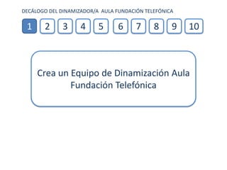 DECÁLOGO DEL DINAMIZADOR/A AULA FUNDACIÓN TELEFÓNICA

 1     2      3     4     5      6     7     8     9   10



     Crea un Equipo de Dinamización Aula
             Fundación Telefónica
 