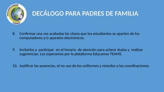 8. Confirmar una vez acabadas las clases que los estudiantes se aparten de los
computadores y/o aparatos electrónicos.
9. Invitarlos a participar en el horario de atención para aclarar dudas y realizar
sugerencias. Los esperamos por la plataforma Educamos TEAMS.
10. Justificar las ausencias, el no uso de los uniformes y retardos a las coordinaciones.
DECÁLOGO PARA PADRES DE FAMILIA
 