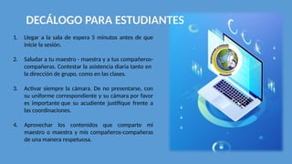 DECÁLOGO PARA ESTUDIANTES
1. Llegar a la sala de espera 5 minutos antes de que
inicie la sesión.
2. Saludar a tu maestro - maestra y a tus compañeros-
compañeras. Contestar la asistencia diaria tanto en
la dirección de grupo, como en las clases.
3. Activar siempre la cámara. De no presentarse, con
su uniforme correspondiente y su cámara por favor
es importante que su acudiente justifique frente a
las coordinaciones.
4. Aprovechar los contenidos que comparte mi
maestro o maestra y mis compañeros-compañeras
de una manera respetuosa.
 