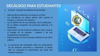 DECÁLOGO PARA ESTUDIANTES
5. Conocer siempre las políticas de privacidad.
• Sólo escribo lo referente a la clase en el Chat.
• Los micrófonos se deben activar sólo cuando el
maestro o maestra los requiera.
• Las ID ZOOM son de uso exclusivo de la institución.
No se deben compartir con personas externas a la
institución.
• Hacer buen uso de la pizarra, evitemos rayar o borrar
el trabajo de mi maestro - maestra y de mis
compañeros-compañeras.
• Debo levantar la mano azul para solicitar el uso de la
palabra.
6. La presencia del estudiante debe ser permanente
en las sesiones sincrónica y autónoma. Si desea
salir, es necesaria la autorización por parte del
maestro-maestra.
 