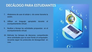 DECÁLOGO PARA ESTUDIANTES
7. Abstenerse de usar el celular y de comer durante la
sesión.
8. Utilizar un lenguaje apropiado durante el
acompañamiento virtual.
9. Realizar a tiempo las actividades propuestas en el
acompañamiento virtual.
10. Disfrutar los tiempos de descanso, compartiendo
otras actividades que no sean frente al computador,
recuerda seguir los protocolos de bioseguridad en
casa.
 