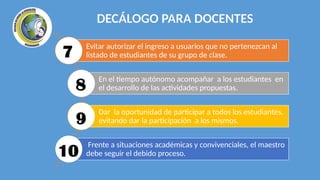 DECÁLOGO PARA DOCENTES
Evitar autorizar el ingreso a usuarios que no pertenezcan al
listado de estudiantes de su grupo de clase.
En el tiempo autónomo acompañar a los estudiantes en
el desarrollo de las actividades propuestas.
Dar la oportunidad de participar a todos los estudiantes,
evitando dar la participación a los mismos.
Frente a situaciones académicas y convivenciales, el maestro
debe seguir el debido proceso.
7
8
9
10
 