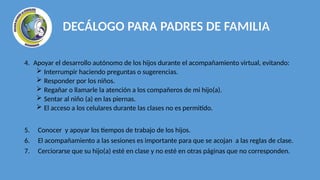 4. Apoyar el desarrollo autónomo de los hijos durante el acompañamiento virtual, evitando:
 Interrumpir haciendo preguntas o sugerencias.
 Responder por los niños.
 Regañar o llamarle la atención a los compañeros de mi hijo(a).
 Sentar al niño (a) en las piernas.
 El acceso a los celulares durante las clases no es permitido.
5. Conocer y apoyar los tiempos de trabajo de los hijos.
6. El acompañamiento a las sesiones es importante para que se acojan a las reglas de clase.
7. Cerciorarse que su hijo(a) esté en clase y no esté en otras páginas que no corresponden.
DECÁLOGO PARA PADRES DE FAMILIA
 