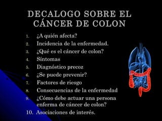 DECALOGO SOBRE ELDECALOGO SOBRE EL
CÁNCER DE COLONCÁNCER DE COLON
1.1. ¿A quién afecta?¿A quién afecta?
2.2. Incidencia de la enfermedad.Incidencia de la enfermedad.
3.3. ¿Qué es el cáncer de colon?¿Qué es el cáncer de colon?
4.4. SíntomasSíntomas
5.5. Diagnóstico precozDiagnóstico precoz
6.6. ¿Se puede prevenir?¿Se puede prevenir?
7.7. Factores de riesgoFactores de riesgo
8.8. Consecuencias de la enfermedadConsecuencias de la enfermedad
9.9. ¿Cómo debe actuar una persona¿Cómo debe actuar una persona
enferma de cáncer de colon?enferma de cáncer de colon?
10. Asociaciones de interés.10. Asociaciones de interés.
 