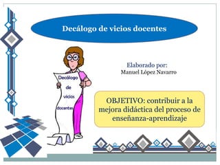 Decálogo de vicios docentes



                 Elaborado por:
               Manuel López Navarro




          OBJETIVO: contribuir a la
         mejora didáctica del proceso de
            enseñanza-aprendizaje
 