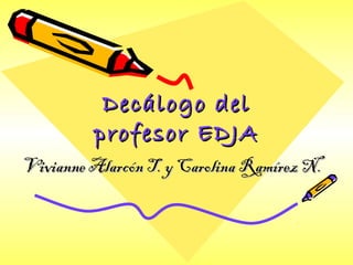 Decálogo delDecálogo del
profesor EDJAprofesor EDJA
Vivianne Alarcón T. y Carolina Ramírez N.Vivianne Alarcón T. y Carolina Ramírez N.
 