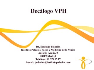 Decálogo VPH




              Dr. Santiago Palacios
Instituto Palacios, Salud y Medicina de la Mujer
                Antonio Acuña, 9
                  28009 Madrid
             Teléfono: 91 578 05 17
    E-mail: ipalacios@institutopalacios.com
 