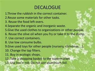 DECALOGUE
1.Throw the rubbish in the correct container.
2.Reuse some materials for other tasks.
3. Reuse the food left overs.
4.Separate the organic and inorganic waste.
5.Give the used clothes to organizations or other people.
6. Reuse the olive oil when you fry or take it to the dump.
7. Use correct containers.
8. Use low consume bulbs.
9.Give used toys for other people (nursery, christmas,...).
10. Change the tap filters.
11. Buy in ecologic shops.
12. Take a shopping basket to the supermarket
13. Use boc’n roll. Do not use aluminium foil.
 
