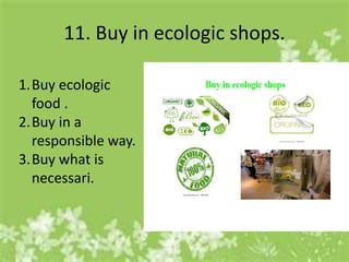 11. Buy in ecologic shops.

1.Buy ecologic
  food .
2.Buy in a
  responsible way.
3.Buy what is
  necessari.
 