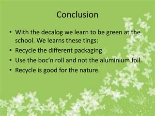 Conclusion
• With the decalog we learn to be green at the
  school. We learns these tings:
• Recycle the different packaging.
• Use the boc’n roll and not the aluminium foil.
• Recycle is good for the nature.
 