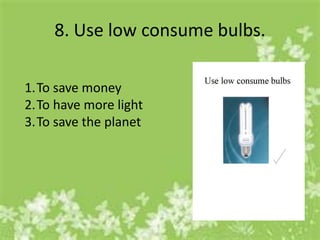 8. Use low consume bulbs.

1.To save money
2.To have more light
3.To save the planet
 