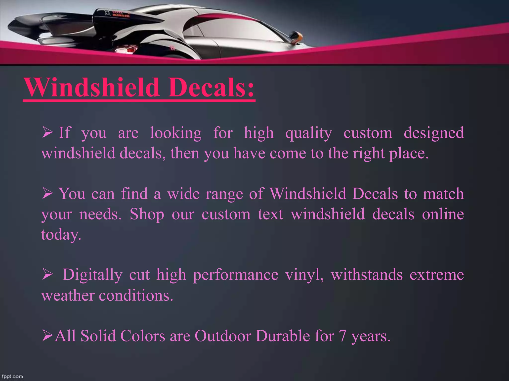 Windshield Decals:
 If you are looking for high quality custom designed
windshield decals, then you have come to the right place.
 You can find a wide range of Windshield Decals to match
your needs. Shop our custom text windshield decals online
today.
 Digitally cut high performance vinyl, withstands extreme
weather conditions.
All Solid Colors are Outdoor Durable for 7 years.
 