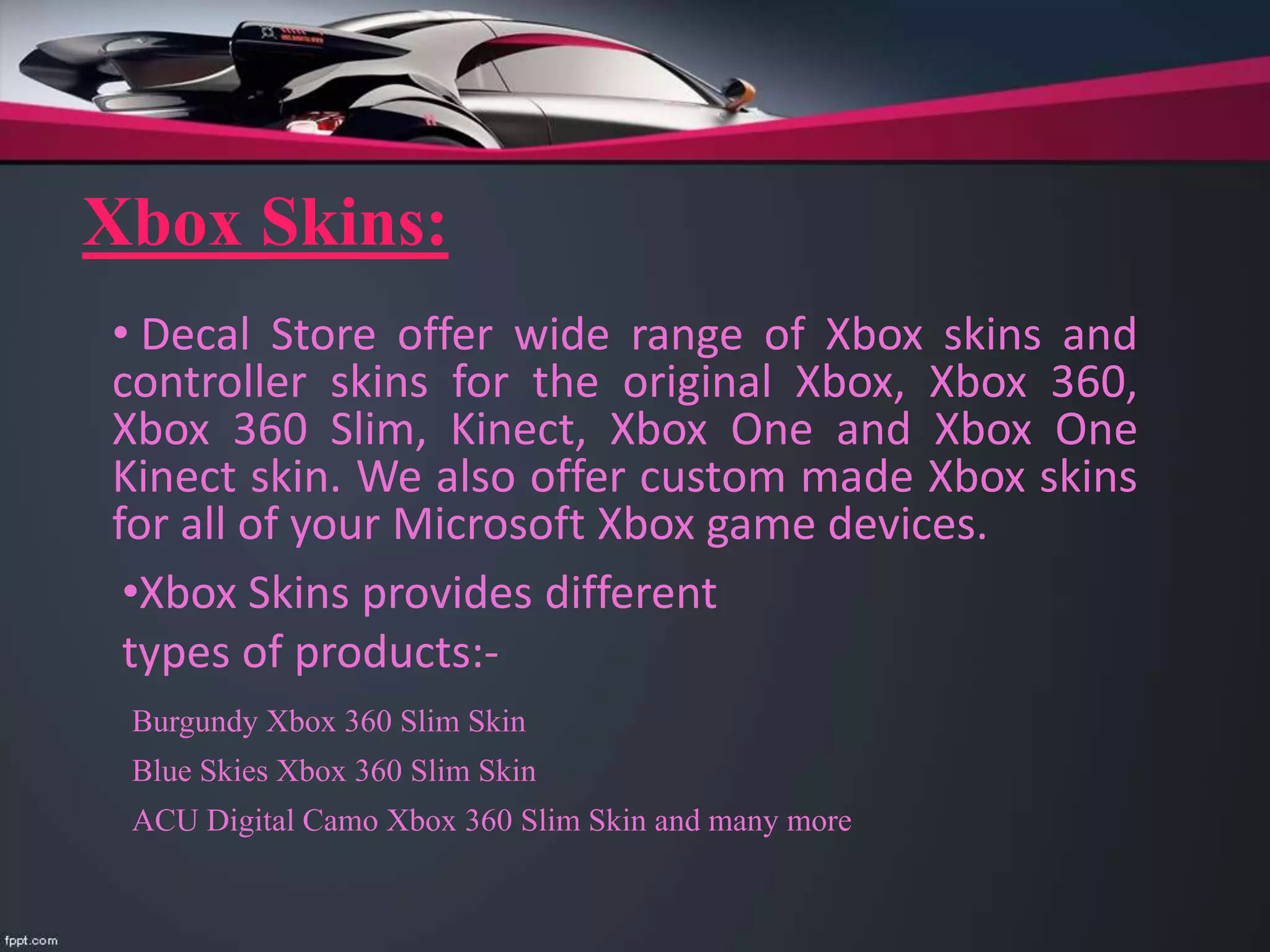 Xbox Skins:
• Decal Store offer wide range of Xbox skins and
controller skins for the original Xbox, Xbox 360,
Xbox 360 Slim, Kinect, Xbox One and Xbox One
Kinect skin. We also offer custom made Xbox skins
for all of your Microsoft Xbox game devices.
•Xbox Skins provides different
types of products:-
Burgundy Xbox 360 Slim Skin
Blue Skies Xbox 360 Slim Skin
ACU Digital Camo Xbox 360 Slim Skin and many more
 