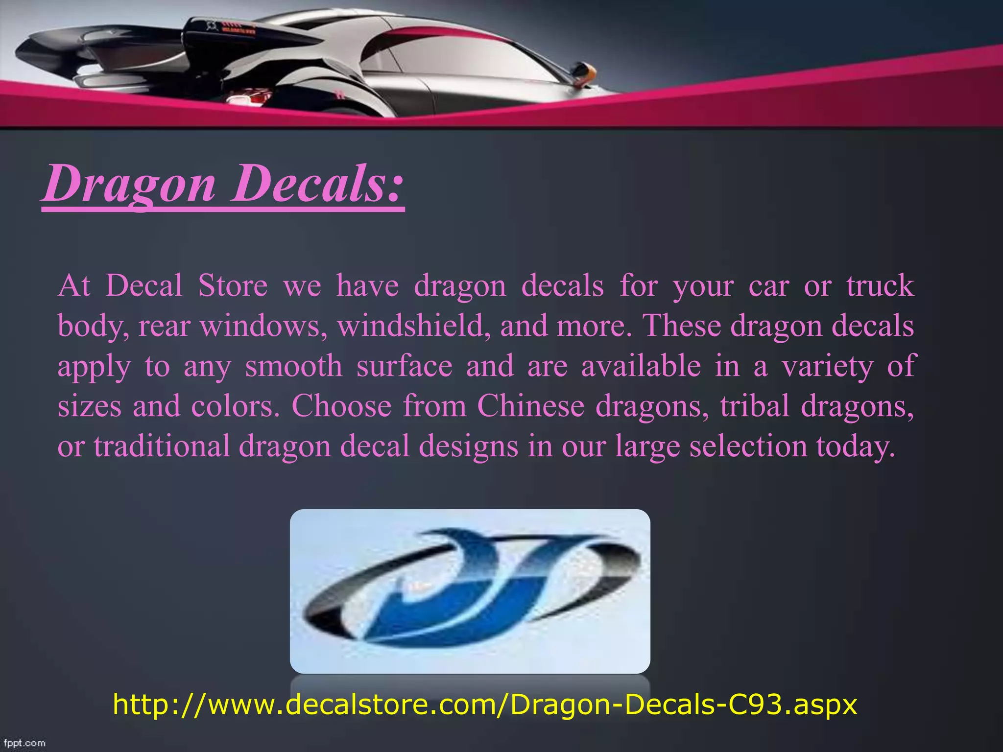 Dragon Decals:
At Decal Store we have dragon decals for your car or truck
body, rear windows, windshield, and more. These dragon decals
apply to any smooth surface and are available in a variety of
sizes and colors. Choose from Chinese dragons, tribal dragons,
or traditional dragon decal designs in our large selection today.
http://www.decalstore.com/Dragon-Decals-C93.aspx
 