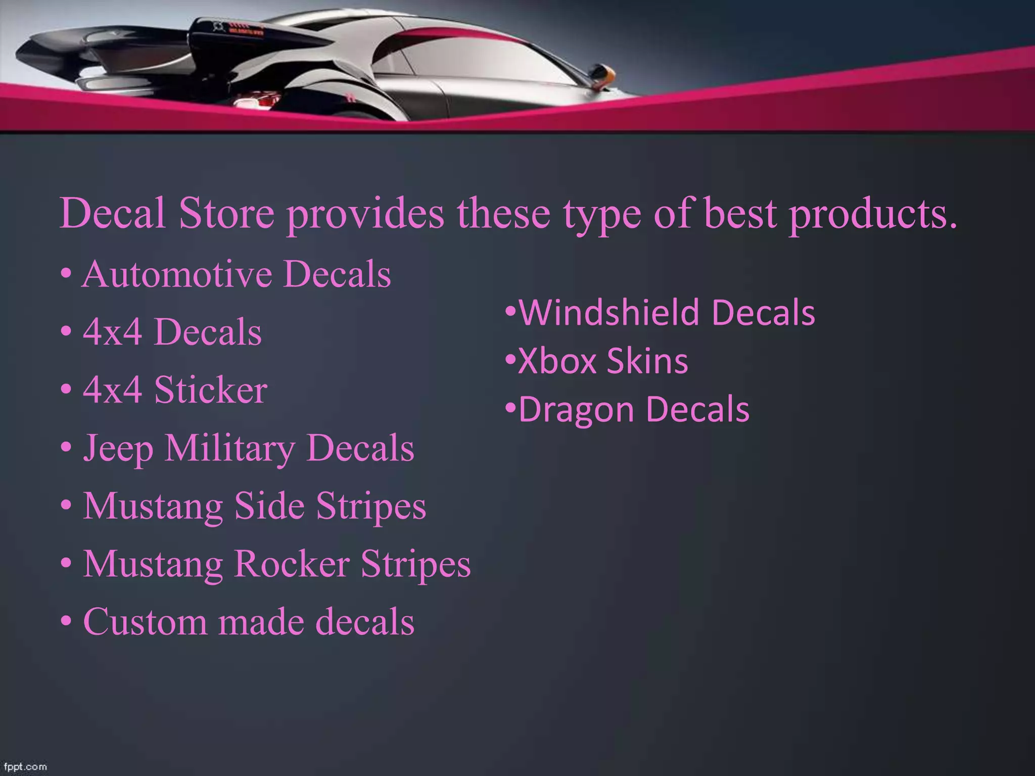 Decal Store provides these type of best products.
• Automotive Decals
• 4x4 Decals
• 4x4 Sticker
• Jeep Military Decals
• Mustang Side Stripes
• Mustang Rocker Stripes
• Custom made decals
•Windshield Decals
•Xbox Skins
•Dragon Decals
 