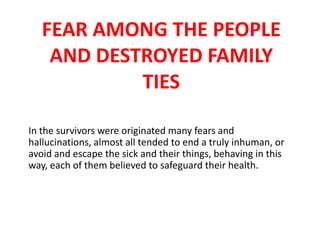FEAR AMONG THE PEOPLE
AND DESTROYED FAMILY
TIES
In the survivors were originated many fears and
hallucinations, almost all tended to end a truly inhuman, or
avoid and escape the sick and their things, behaving in this
way, each of them believed to safeguard their health.

 