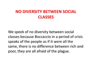 NO DIVERSITY BETWEEN SOCIAL
CLASSES
We speek of no diversity between social
classes because Boccaccio in a period of crisis
speaks of the people as if it were all the
same, there is no difference between rich and
poor, they are all afraid of the plague.

 