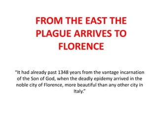 FROM THE EAST THE
PLAGUE ARRIVES TO
FLORENCE
“It had already past 1348 years from the vantage incarnation
of the Son of God, when the deadly epidemy arrived in the
noble city of Florence, more beautiful than any other city in
Italy.”

 