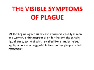 THE VISIBLE SYMPTOMS
OF PLAGUE
“At the beginning of this disease it formed, equally in men
and women, or in the groin or under the armpits certain
rigonfiature, some of which swelled like a medium-sized
apple, others as an egg, which the common people called
gavaccioli.”

 