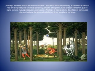 Nastagio retrocede ante la escena horrorizado. La mujer ha resultado muerta y el caballero le hace un 
tajo en la espalda para sacarle el corazón y arrojarlo a los perros. Este episodio fantasmal, que se 
repite con una nueva persecución, demuestra a Nastagio el castigo eterno de estos dos personajes: 
ella, por burlarse del amor del caballero y él por suididarse por amor. 
 