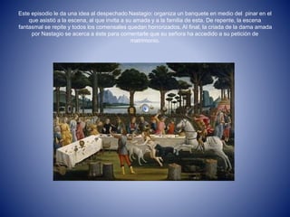 Este episodio le da una idea al despechado Nastagio: organiza un banquete en medio del pinar en el 
que asistió a la escena, al que invita a su amada y a la familia de esta. De repente, la escena 
fantasmal se repite y todos los comensales quedan horrorizados. Al final, la criada de la dama amada 
por Nastagio se acerca a éste para comentarle que su señora ha accedido a su petición de 
matrimonio. 
 