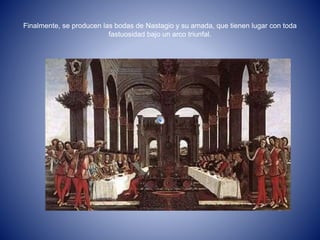 Finalmente, se producen las bodas de Nastagio y su amada, que tienen lugar con toda 
fastuosidad bajo un arco triunfal. 
