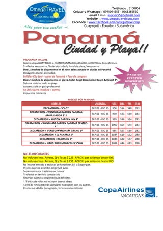 Teléfonos . 5100954
Celular y Whatsapp : 0991094355 – 0968385550
email / msn: alexser55@hotmail.com
Website : www.omegatravelcorp.com
Facebook : www.facebook.com/omegatravelcorp
Guayaquil - Ecuador - Sudamérica
PROGRAMA INCLUYE
Boleto aéreo GUAYAQUIL o QUITO/PANAMA/GUAYAQUIL o QUITO vía Copa Airlines.
Traslados aeropuerto / hotel de ciudad / hotel de playa /aeropuerto
Dos (2) noches de alojamiento en el hotel seleccionado en ciudad de Panamá
Desayunos diarios en ciudad.
Full Day City tour + canal de Panamá + Tour de compras
Dos (2) noches de alojamiento en playa, hotel Royal Decamerón Beach & Resort 4*.
Sistema todo incluido en playa
Asistencia de un guía profesional
Kit del viajero (mochila + esfero)
Impuestos hoteleros
PRECIOS POR PERSONA:
HOTELES VIGENCIA SGL DBL TPL CHD
DECAMERON + SOLOY SEP 01 - DIC 25 906 554 548 263
DECAMERON + WYNDHAM GARDEN PANAMA
AMBASSADOR 3*S
SEP 01 - DIC 25 970 593 569 283
DECAMERON + HILTON GARDEN INN 4* SEP 01 - DIC 25 969 586 564 283
DECAMERON + WYNDHAM GARDEN PANAMA CENTRO
4*
SEP 01 - DIC 25 1000 609 574 283
DECAMERON + VENETO WYNDHAM GRAND 5* SEP 01 - DIC 25 985 593 569 283
DECAMERON + EL PANAMA 5* SEP 01 - DIC 25 1034 619 592 280
DECAMERON + RADISSON 5* SEP 01 - DIC 25 1040 622 597 280
DECAMERON + HARD ROCK MEGAPOLIS 5*LUX SEP 01 - DIC 25 1086 644 613 280
NOTAS IMPORTANTES:
No incluyen Imp. Aéreos, Q y Tasas $ 225 APROX. pax saliendo desde GYE
No incluyen Imp. Aéreos, Q y Tasas $ 251 APROX. pax saliendo desde UIO
No incluye entrada a esclusas de Miraflores $5 u $8 por pax.
Precios sujetos a cambio sin previo aviso
Suplemento por traslados nocturnos
Traslados en servicio compartido
Reservas sujetas a disponibilidad del hotel.
**Tarifas de niños no incluyen boleto aéreo.
Tarifa de niños deberán compartir habitación con los padres.
Precios no válidos para grupos, ferias o convenciones
Pago en
efectivo
descuento
5%
Pago en
efectivo
descuento
5%
 