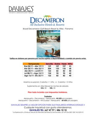 Royal Decameron Golf Beach Resort & Villas - Panama




Tarifas en dolares por persona por noche sujetas a disponibilidad y cambio sin previo aviso.


                       Temporada                 Sencilla Doble Triple Niño
                  Ene 04/11 – Abr 19/11            159     107   107    53
                  Abr 20/11 – Abr 23/11            204     135   135    68
                  Abr 24/11 – Jul 07/11            122      82    82    40
                  Jul 08/11 – Ago 15/11            134      90    90    45
                  Ago 16/11- Dic 25/11             122      82    82    40


                  Maxima ocupacion: 3 adultos + 1 niño o 2 adultos + 2 niños

                       Suplementos en villas Deluxe las noches de sabado.
                                      SGL: 50 - DBL: 25

                        Plan todo incluido con impuestos hoteleros.

                                         Traslados
                Aeropuerto – Decameron – Aeropuerto 45 USD por pasajero
           Aeropuerto – Decameron – Htl Ciudad – Aeropuerto 60 USD por pasajero

 DAVIAJES SIEMPRE LA MEJOR OPCION PARA SUS PASAJEROS INTERNACIONALES !!
                  Cualquier inquietud con gusto atenderemos.
                      DAVIAJES TEL: 667 47 97 / 486 10 10
   "La Explotación y El Abuso Sexual De Menores De Edad Es Sancionada, LEY 679 De 2001 DEC XX 23/9/10
 