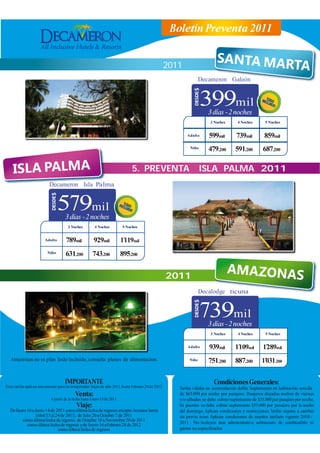 Boletín Preventa 2011


      4. PREVENTA                                 SANTA MARTA 22011
                                                                                                                  Decameron Galeón


                                                                                                                   399mil
                                                                                                                     3 días - 2 noches
                                                                                                                      3 Noches       4 Noches        5 Noches


                                                                                                          Adulto      599mil         739mil         859mil
                                                                                                           Niño      479.200        591.200        687.200

                                                                                5. PREVENTA                       ISLA PALMA 2011
                          Decameron Isla Palma


                                 579mil
                                     3 días - 2 noches
                                       3 Noches          4 Noches          5 Noches


                        Adulto       789mil             929mil             1´119mil
                         Niño        631.200           743.200             895.200


            6. PREVENTA                                AMAZONAS 202011
                                                                                                                                 A
                                                                                                                  Decalodge ticuna


                                                                                                                   739mil
                                                                                                                     3 días - 2 noches
                                                                                                                      3 Noches        4 Noches       5 Noches


                                                                                                          Adulto      939mil        1´109mil       1´289mil
   Amazonas no es plan Todo Incluido, consulta planes de alimentacion.                                     Niño      751.200        887.200        1´031.200

                                     IMPORTANTE                                                                         Condiciones Generales:
Estas tarifas aplican únicamente para las temporadas bajas de año 2011, hasta Febrero 28 de 2012.     Tarifas válidas en acomodación doble. Suplemento en habitación sencilla
                                            Venta:                                                    de $65.000 por noche por pasajero. Pasajeros alojados noches de viernes
                            A partir de la fecha hasta Enero 15 de 2011.                              y/o sábados se debe cobrar suplemento de $35.000 por pasajero por noche.
                                            Viaje:                                                    En puentes se debe cobrar suplemento $35.000 por pasajero por la noche
  De Enero 16 a Junio 14 de 2011 como última fecha de regreso, excepto Semana Santa                   del domingo. Aplican condiciones y restricciones. Tarifas sujetas a cambio
                 (Abril 15 al 24 de 2011), de Julio 20 a Octubre 7 de 2011                            sin previo aviso. Aplican condiciones de nuestro tarifario vigente 2010 /
        cómo última fecha de regreso, de Octubre 18 a Noviembre 30 de 2011
           como última fecha de regreso y de Enero 16 a Febrero 28 de 2012                            2011. No incluyen tasa administrativa, sobrecosto de combustible, ni
                               como última fecha de regreso.                                          gastos no especificados.
 