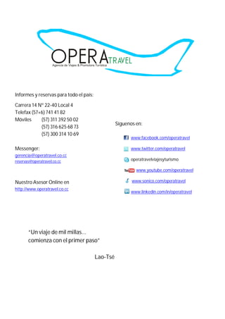 Informes y reservas para todo el país:

Carrera 14 Nº 22-40 Local 4
Telefax (57+6) 741 41 82
Móviles     (57) 311 392 50 02
                                                   Síguenos en:
            (57) 316 625 68 73
            (57) 300 314 10 69
                                                         www.facebook.com/operatravel

Messenger:                                               www.twitter.com/operatravel
gerencia@operatravel.co.cc
reservas@operatravel.co.cc                               operatravelviajesyturismo

                                                            www.youtube.com/operatravel

Nuestro Asesor Online en                                  www.sonico.com/operatravel
http://www.operatravel.co.cc
                                                         www.linkedin.com/in/operatravel




       “Un viaje de mil millas…
       comienza con el primer paso”

                                         Lao-Tsé
 