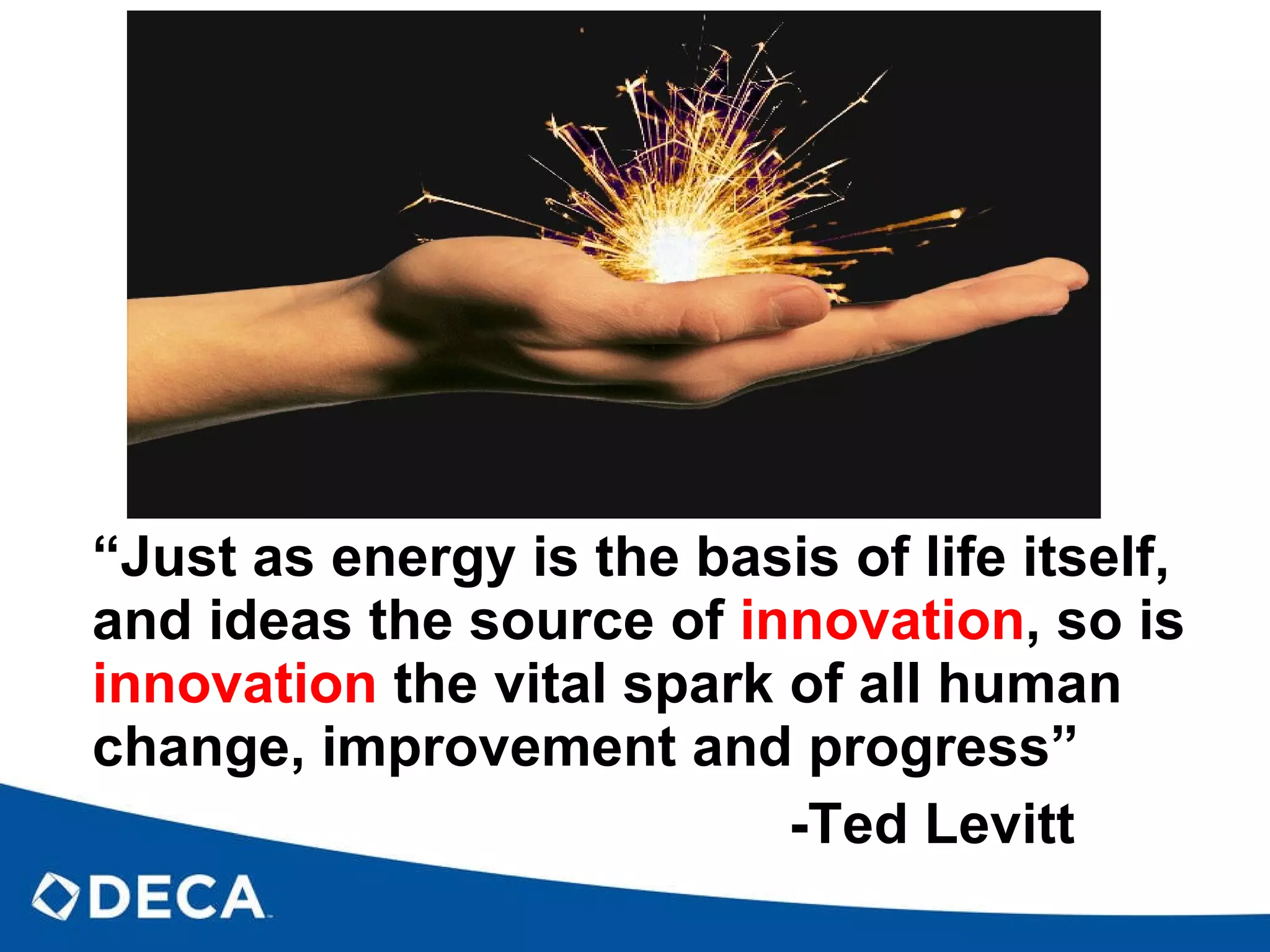 “ Just as energy is the basis of life itself, and ideas the source of  innovation , so is  innovation  the vital spark of all human change, improvement and progress”   -Ted Levitt 