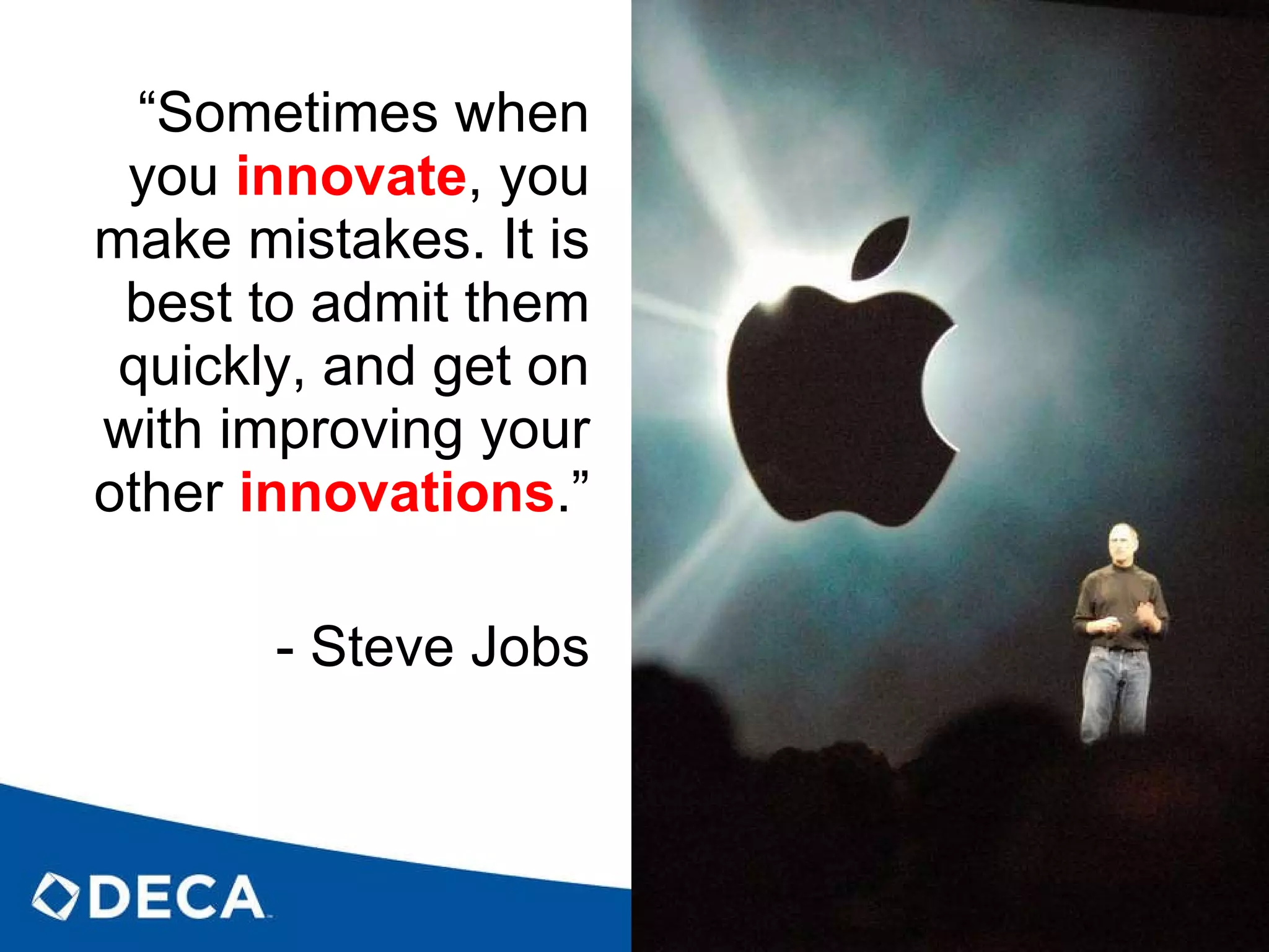 “ Sometimes when you  innovate , you make mistakes. It is best to admit them quickly, and get on with improving your other  innovations .” - Steve Jobs 