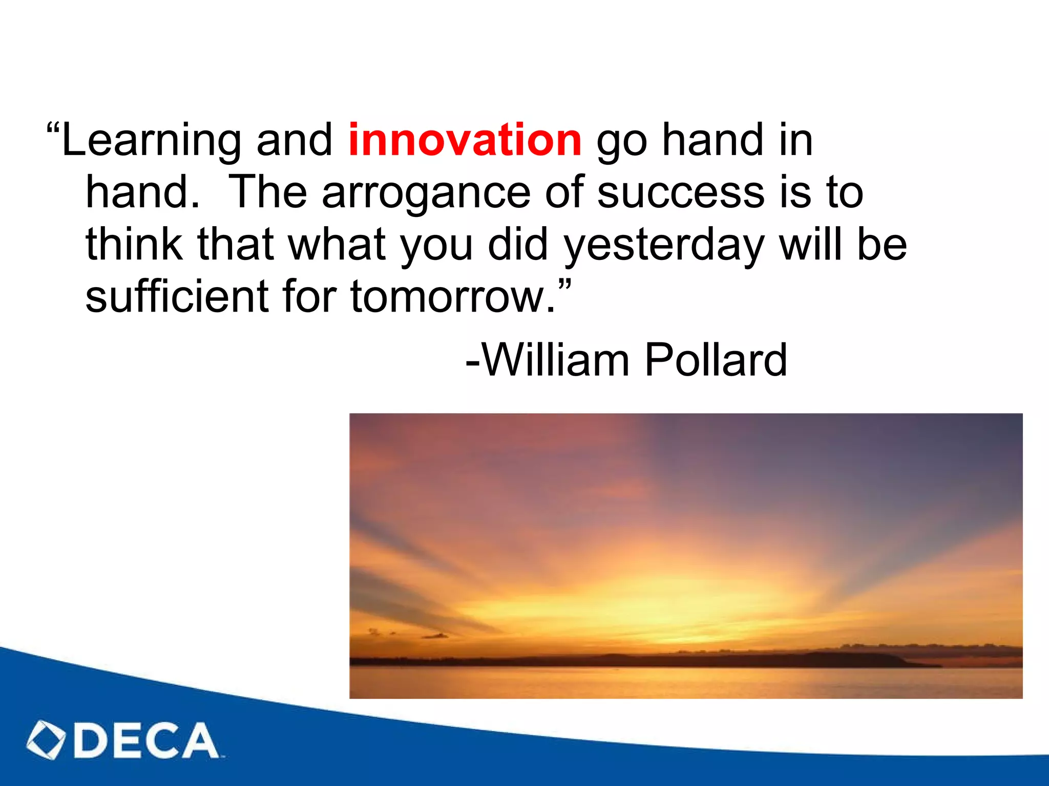 “ Learning and  innovation  go hand in hand.  The arrogance of success is to think that what you did yesterday will be sufficient for tomorrow.” -William Pollard 