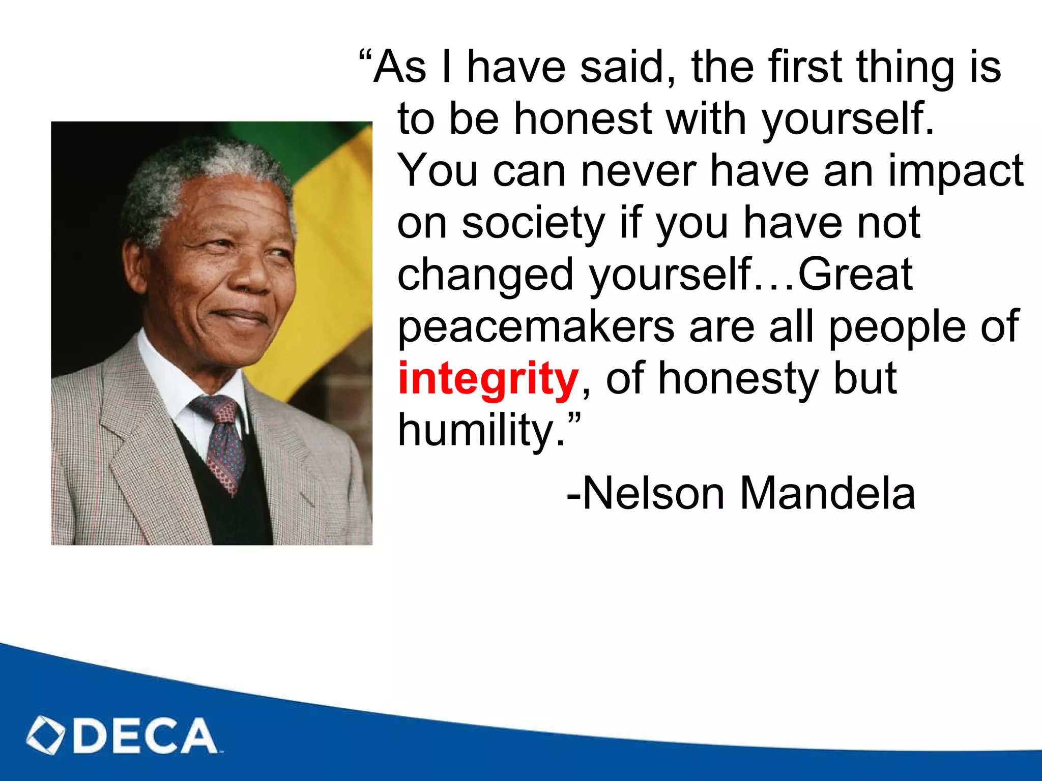 “ As I have said, the first thing is to be honest with yourself.  You can never have an impact on society if you have not changed yourself…Great peacemakers are all people of  integrity , of honesty but humility.” -Nelson Mandela 
