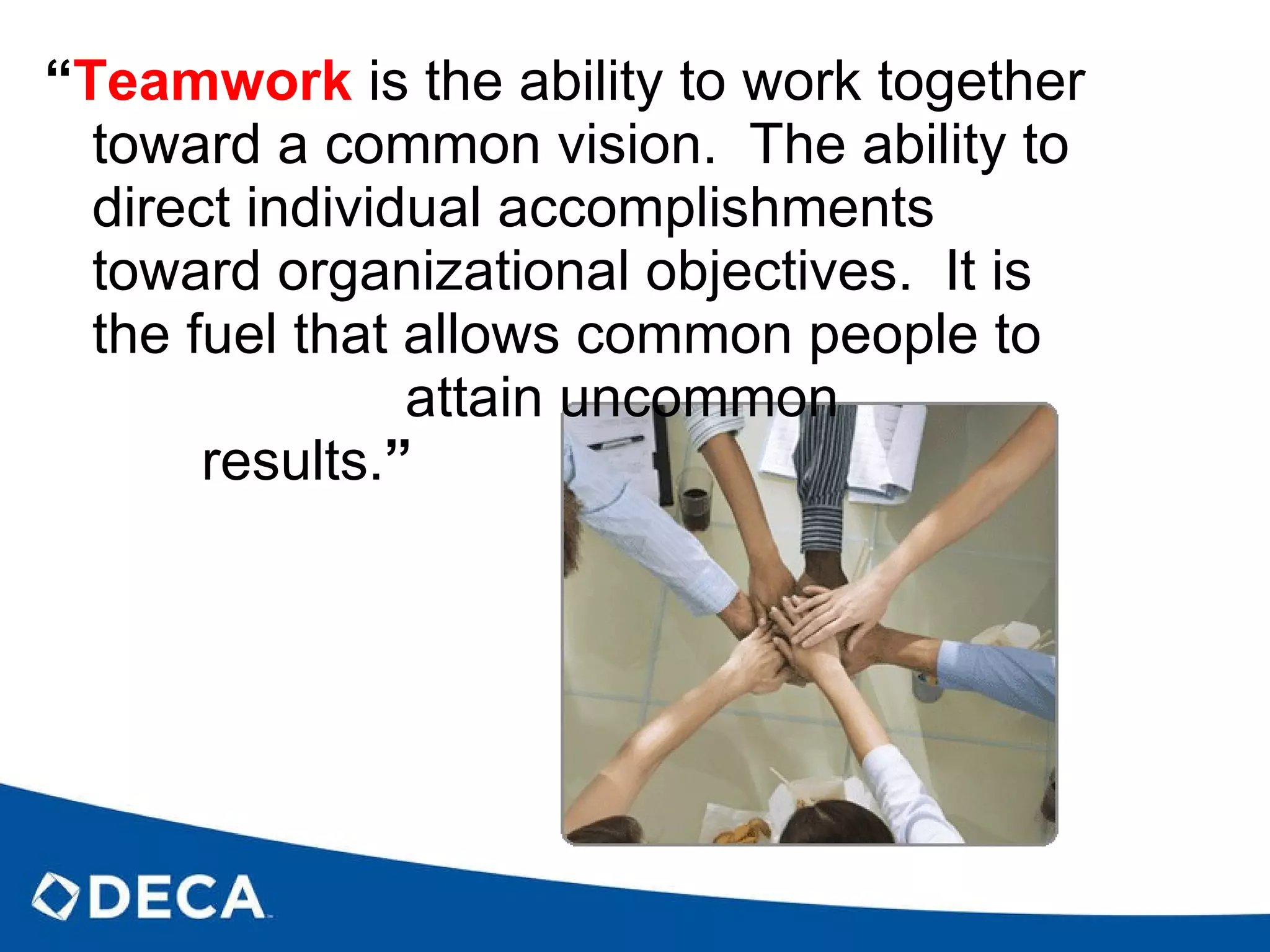“ Teamwork   is the ability to work together toward a common vision.  The ability to direct individual accomplishments toward organizational objectives.  It is the fuel that allows common people to  attain uncommon  results. ”  