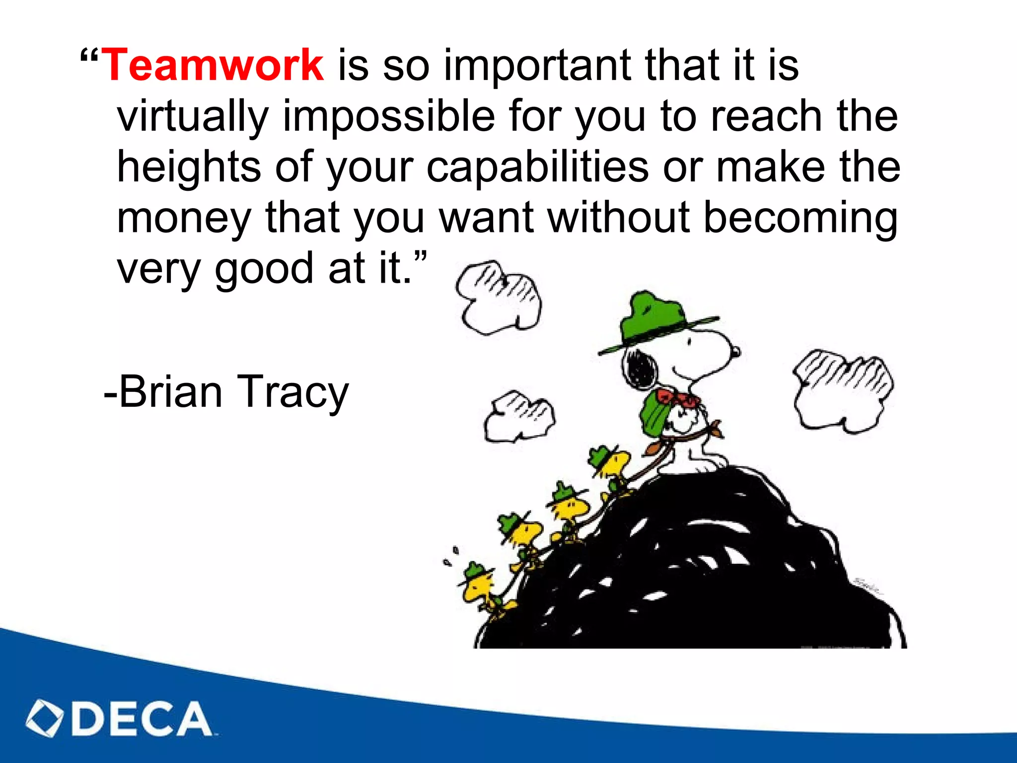“ Teamwork   is so important that it is virtually impossible for you to reach the heights of your capabilities or make the money that you want without becoming very good at it.” -Brian Tracy 