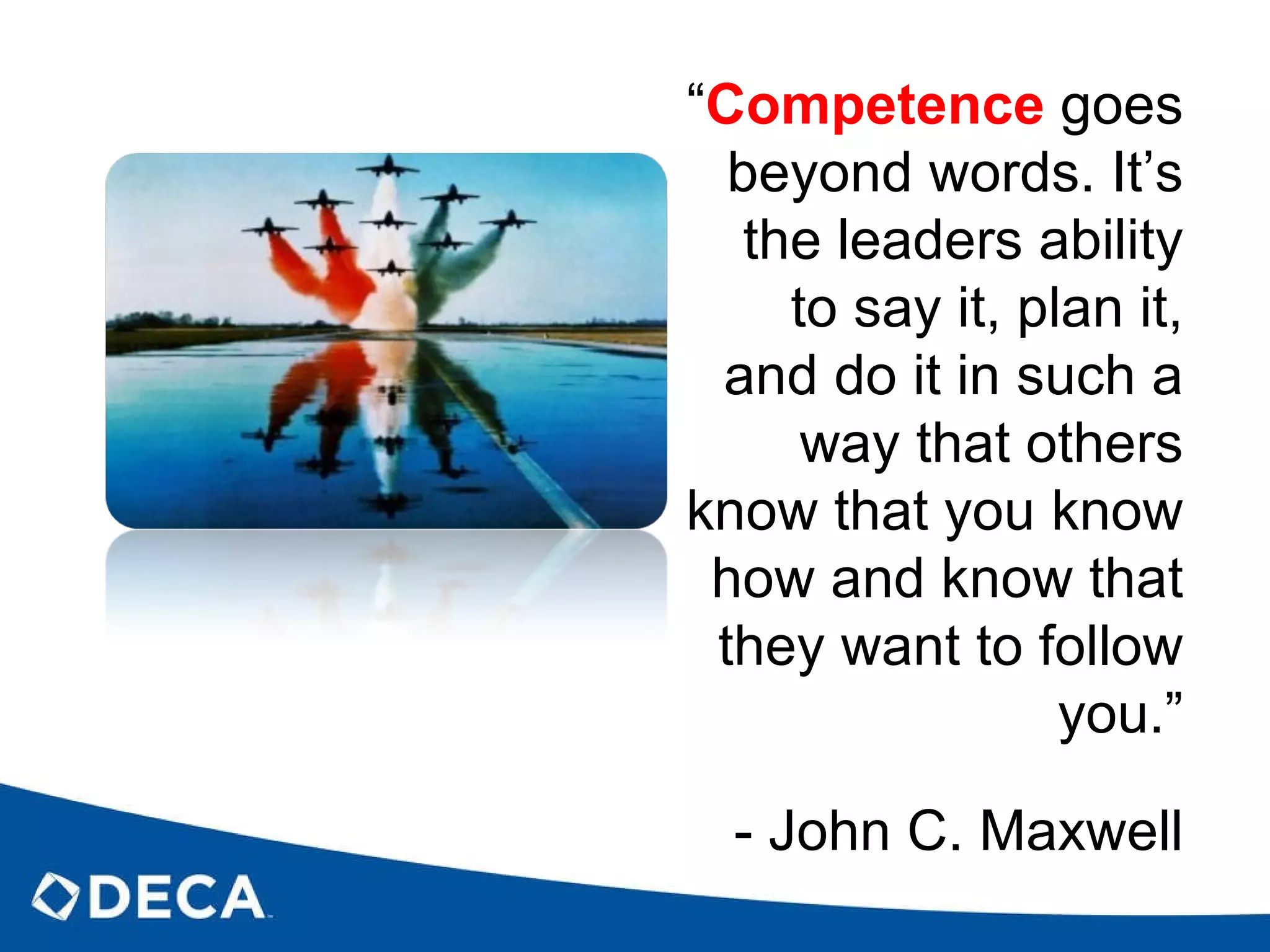 “ Competence   goes beyond words. It’s the leaders ability to say it, plan it, and do it in such a way that others know that you know how and know that they want to follow you.” - John C. Maxwell 