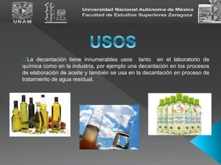 La decantación tiene innumerables usos tanto en el laboratorio de
química como en la industria, por ejemplo una decantación en los procesos
de elaboración de aceite y también se usa en la decantación en proceso de
tratamiento de agua residual.
 