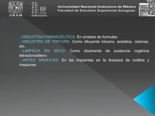 INDUSTRIA FARMACÉUTICA: En síntesis de formulas
INDUSTRIA DE PINTURA: Como diluyente tolueno, acetatos, cetonas,
etc.
LIMPIEZA EN SECO: Como disolvente de sustancia orgánica
tetracloroetileno
ARTES GRAFICAS: En las imprentas en la limpieza de rodillos y
maquinas
 