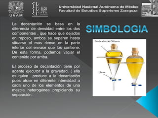 La decantación se basa en la
diferencia de densidad entre los dos
componentes , que hace que dejados
en reposo, ambos se separen hasta
situarse el mas denso en la parte
inferior del envase que los contiene.
De esta forma, podemos vaciar el
contenido por arriba.
El proceso de decantación tiene por
agente ejecutor a la gravedad. ( ella
es quien produce a la decantación
pues atrae en diferente intensidad a
cada uno de los elementos de una
mezcla heterogénea propiciando su
separación.
 