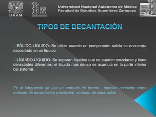 SÓLIDO-LÍQUIDO: Se utiliza cuando un componente solido se encuentra
depositado en un líquido
LÍQUIDO-LÍQUIDO: Se separan líquidos que no pueden mezclarse y tiene
densidades diferentes; el liquido mas denso se acumula en la parte inferior
del sistema.
En el laboratorio se usa un embudo de bromo , también conocido como
embudo de decantación o inclusive, embudo de separación.
 