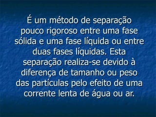 É um método de separação pouco rigoroso entre uma fase sólida e uma fase líquida ou entre duas fases líquidas. Esta separação realiza-se devido à diferença de tamanho ou peso das partículas pelo efeito de uma corrente lenta de água ou ar. 