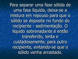 Para separar uma fase sólida de uma fase líquida, deixa-se a mistura em repouso para que o sólido se deposite no fundo do recipiente - sedimentação. O líquido sobrenadante é então transferido, lenta e cuidadosamente, para outro recipiente, evitando-se que o sólido venha arrastado. 