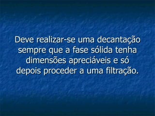 Deve realizar-se uma decantação sempre que a fase sólida tenha dimensões apreciáveis e só depois proceder a uma filtração. 