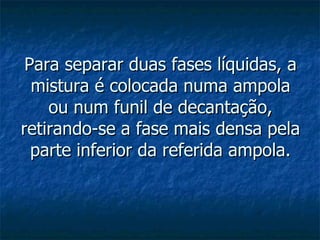 Para separar duas fases líquidas, a mistura é colocada numa ampola ou num funil de decantação, retirando-se a fase mais densa pela parte inferior da referida ampola. 